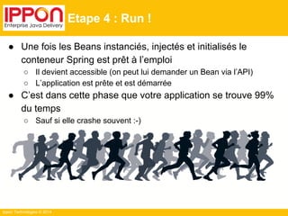Ippon Technologies © 2014 
Etape 4 : Run ! 
● Une fois les Beans instanciés, injectés et initialisés le 
conteneur Spring est prêt à l’emploi 
○ Il devient accessible (on peut lui demander un Bean via l’API) 
○ L’application est prête et est démarrée 
● C’est dans cette phase que votre application se trouve 99% 
du temps 
○ Sauf si elle crashe souvent :-) 
 