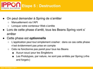 Ippon Technologies © 2014 
Etape 5 : Destruction 
● On peut demander à Spring de s’arrêter 
○ Manuellement via l’API 
○ Lorsque votre conteneur Web s’arrête 
● Lors de cette phase d’arrêt, tous les Beans Spring vont s’ 
arrêter 
● Cette phase est optionnelle 
○ L’application peut tout simplement crasher : dans ce cas cette phase 
n’est évidemment pas prise en compte 
○ Cela ne fonctionne pas pareil pour tous les Beans 
■ Aucun souci pour les Singletons 
■ Les Prototypes, par nature, ne sont pas arrêtés par Spring («fire 
and forget») 
 