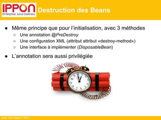 ● Même principe que pour l’initialisation, avec 3 méthodes 
○ Une annotation @PreDestroy 
○ Une configuration XML (attribut attribut «destroy-method») 
○ Une interface à implémenter (DisposableBean) 
● L’annotation sera aussi privilégiée 
Ippon Technologies © 2014 
Destruction des Beans 
 