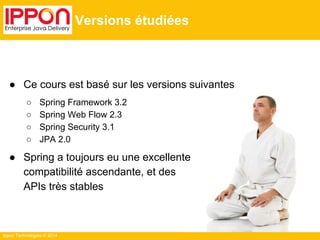 ● Ce cours est basé sur les versions suivantes 
○ Spring Framework 3.2 
○ Spring Web Flow 2.3 
○ Spring Security 3.1 
○ JPA 2.0 
● Spring a toujours eu une excellente 
compatibilité ascendante, et des 
APIs très stables 
Ippon Technologies © 2014 
Versions étudiées 
 