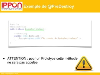● ATTENTION : pour un Prototype cette méthode 
ne sera pas appelée 
Ippon Technologies © 2014 
Exemple de @PreDestroy 
@Service 
@Transactional 
public class TodosServiceImpl { 
@PreDestroy 
public void destroy() { 
System. out.println("Au revoir de TodosServiceImpl" ); 
} 
} 
 