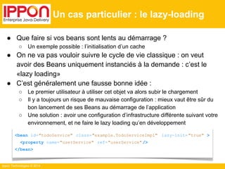 ● Que faire si vos beans sont lents au démarrage ? 
○ Un exemple possible : l’initialisation d’un cache 
● On ne va pas vouloir suivre le cycle de vie classique : on veut 
avoir des Beans uniquement instanciés à la demande : c’est le 
«lazy loading» 
● C’est généralement une fausse bonne idée : 
○ Le premier utilisateur à utiliser cet objet va alors subir le chargement 
○ Il y a toujours un risque de mauvaise configuration : mieux vaut être sûr du 
bon lancement de ses Beans au démarrage de l’application 
○ Une solution : avoir une configuration d’infrastructure différente suivant votre 
environnement, et ne faire le lazy loading qu’en développement 
Ippon Technologies © 2014 
Un cas particulier : le lazy-loading 
<bean id="todoService" class="example.TodoServiceImpl" lazy-init= "true" > 
<property name="userService" ref="userService" /> 
</bean> 
 