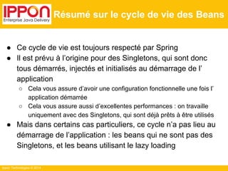Ippon Technologies © 2014 
Résumé sur le cycle de vie des Beans 
● Ce cycle de vie est toujours respecté par Spring 
● Il est prévu à l’origine pour des Singletons, qui sont donc 
tous démarrés, injectés et initialisés au démarrage de l’ 
application 
○ Cela vous assure d’avoir une configuration fonctionnelle une fois l’ 
application démarrée 
○ Cela vous assure aussi d’excellentes performances : on travaille 
uniquement avec des Singletons, qui sont déjà prêts à être utilisés 
● Mais dans certains cas particuliers, ce cycle n’a pas lieu au 
démarrage de l’application : les beans qui ne sont pas des 
Singletons, et les beans utilisant le lazy loading 
 
