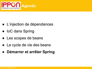 Ippon Technologies © 2014 
Agenda 
● L’injection de dépendances 
● IoC dans Spring 
● Les scopes de beans 
● Le cycle de vie des beans 
● Démarrer et arrêter Spring 
 