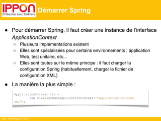 ● Pour démarrer Spring, il faut créer une instance de l’interface 
ApplicationContext 
○ Plusieurs implémentations existent 
○ Elles sont spécialisées pour certains environnements : application 
Web, test unitaire, etc... 
○ Elles sont toutes sur le même principe : il faut charger la 
configuration Spring (habituellement, charger le fichier de 
configuration XML) 
● La manière la plus simple : 
Ippon Technologies © 2014 
Démarrer Spring 
ApplicationContext ctx = 
new ClassPathXmlApplicationContext( "application-context. 
xml"); 
 