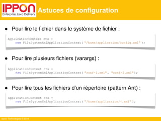 ● Pour lire le fichier dans le système de fichier : 
● Pour lire plusieurs fichiers (varargs) : 
ApplicationContext ctx = 
new FileSystemXmlApplicationContext( "conf-1.xml" , "conf-2.xml" ); 
● Pour lire tous les fichiers d’un répertoire (pattern Ant) : 
Ippon Technologies © 2014 
Astuces de configuration 
ApplicationContext ctx = 
new FileSystemXmlApplicationContext( "/home/application/config.xml" ); 
ApplicationContext ctx = 
new FileSystemXmlApplicationContext( "/home/application/*.xml" ); 
 