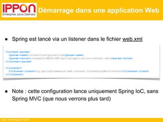 ● Spring est lancé via un listener dans le fichier web.xml 
● Note : cette configuration lance uniquement Spring IoC, sans 
Spring MVC (que nous verrons plus tard) 
Ippon Technologies © 2014 
Démarrage dans une application Web 
<context-param> 
<param-name>contextConfigLocation</param-name> 
<param-value>classpath:META-INF/spring/application-context.xml</param-value> 
</context-param> 
<listener> 
<listener-class>org.springframework.web.context.ContextLoaderListener</listener-class> 
</listener> 
 