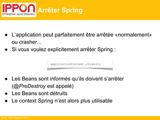 ● L’application peut parfaitement être arrêtée «normalement» 
ou crasher... 
● Si vous voulez explicitement arrêter Spring : 
● Les Beans sont informés qu’ils doivent s’arrêter 
(@PreDestroy est appelé) 
● Les Beans sont détruits 
● Le context Spring n’est alors plus utilisable 
Ippon Technologies © 2014 
Arrêter Spring 
applicationContext.close(); 
 