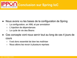 Ippon Technologies © 2014 
Conclusion sur Spring IoC 
● Nous avons vu les bases de la configuration de Spring 
○ La configuration, en XML et par annotation 
○ L’injection de dépendances 
○ Le cycle de vie des Beans 
● Ces concepts vont nous servir tout au long de ces 4 jours de 
cours 
○ Il est donc essentiel de bien les maîtriser 
○ Nous allons les revoir à plusieurs reprises 
 
