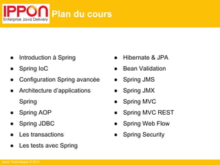 Ippon Technologies © 2014 
● Hibernate & JPA 
● Bean Validation 
● Spring JMS 
● Spring JMX 
● Spring MVC 
● Spring MVC REST 
● Spring Web Flow 
● Spring Security 
Plan du cours 
● Introduction à Spring 
● Spring IoC 
● Configuration Spring avancée 
● Architecture d’applications 
Spring 
● Spring AOP 
● Spring JDBC 
● Les transactions 
● Les tests avec Spring 
 