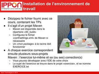 Ippon Technologies © 2014 
Installation de l’environnement de 
travail 
● Dézippez le fichier fourni avec ce 
cours, contenant les TPs 
● Il s’agit d’un projet Maven 
○ Maven est disponible dans le 
répertoire «00_build» 
○ Configurez le fichier 
«conf/settings.xml» de Maven si 
nécessaire 
○ Un «mvn package» à la racine doit 
fonctionner 
● A chaque exercice correspondent 
ensuite plusieurs sous-projets 
Maven : l’exercice lui-même et sa (ou ses) correction(s) 
○ Vous pouvez développer avec l’IDE de votre choix 
○ Le sujet de l’exercice se trouve dans le projet «exercice», et se nomme 
EXERCICE.txt 
 