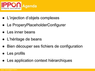 Ippon Technologies © 2014 
Agenda 
● L’injection d’objets complexes 
● Le ProperyPlaceholderConfigurer 
● Les inner beans 
● L’héritage de beans 
● Bien découper ses fichiers de configuration 
● Les profils 
● Les application context hiérarchiques 
 