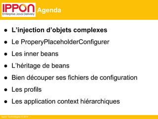 Ippon Technologies © 2014 
Agenda 
● L’injection d’objets complexes 
● Le ProperyPlaceholderConfigurer 
● Les inner beans 
● L’héritage de beans 
● Bien découper ses fichiers de configuration 
● Les profils 
● Les application context hiérarchiques 
 