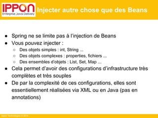 Ippon Technologies © 2014 
Injecter autre chose que des Beans 
● Spring ne se limite pas à l’injection de Beans 
● Vous pouvez injecter : 
○ Des objets simples : int, String ... 
○ Des objets complexes : properties, fichiers ... 
○ Des ensembles d’objets : List, Set, Map ... 
● Cela permet d’avoir des configurations d’infrastructure très 
complètes et très souples 
● De par la complexité de ces configurations, elles sont 
essentiellement réalisées via XML ou en Java (pas en 
annotations) 
 