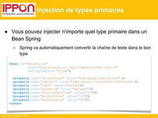 ● Vous pouvez injecter n’importe quel type primaire dans un 
Bean Spring 
○ Spring va automatiquement convertir la chaîne de texte dans le bon 
type 
Ippon Technologies © 2014 
Injection de types primaires 
<bean id="dataSource" 
class="com.mchange.v2.c3p0.ComboPooledDataSource" 
destroy-method= "close"> 
<property name="driverClass" value="com.mysql.jdbc.Driver" /> 
<property name="jdbcUrl" value="jdbc:mysql://localhost:3306/tudu" /> 
<property name="user" value="system"/> 
<property name="password" value="manager"/> 
<property name="initialPoolSize" value="10"/> 
<property name="minPoolSize" value="10"/> 
<property name="maxPoolSize" value="30"/> 
</bean> 
 
