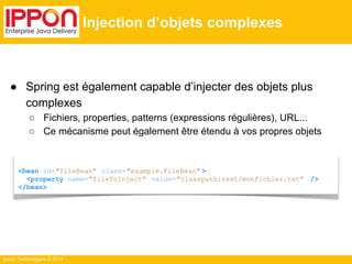 ● Spring est également capable d’injecter des objets plus 
complexes 
○ Fichiers, properties, patterns (expressions régulières), URL... 
○ Ce mécanisme peut également être étendu à vos propres objets 
Ippon Technologies © 2014 
Injection d’objets complexes 
<bean id="fileBean" class="example.FileBean" > 
<property name="fileToInject" value="classpath:test/monfichier.txt" /> 
</bean> 
 