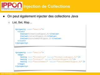 ● On peut également injecter des collections Java 
○ List, Set, Map… 
Ippon Technologies © 2014 
Injection de Collections 
<property name="emails"> 
<list> 
<value>formation@ippon.fr </value> 
<value>contact@ippon.fr </value> 
<value>recrutement@ippon.fr </value> 
</list> 
</property> 
<property name="emails"> 
<map> 
<entry key="formation" value="formation@ippon.fr" /> 
<entry key="contact" value="contact@ippon.fr" /> 
<entry key="recrutement" value="recrutement@ippon.fr" /> 
</map> 
</property> 
 