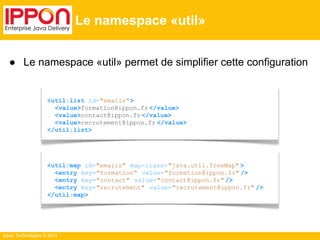 ● Le namespace «util» permet de simplifier cette configuration 
Ippon Technologies © 2014 
Le namespace «util» 
<util:list id="emails"> 
<value>formation@ippon.fr </value> 
<value>contact@ippon.fr </value> 
<value>recrutement@ippon.fr </value> 
</util:list> 
<util:map id="emails" map-class= "java.util.TreeMap" > 
<entry key="formation" value="formation@ippon.fr" /> 
<entry key="contact" value="contact@ippon.fr" /> 
<entry key="recrutement" value="recrutement@ippon.fr" /> 
</util:map> 
 
