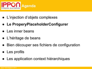 Ippon Technologies © 2014 
Agenda 
● L’injection d’objets complexes 
● Le ProperyPlaceholderConfigurer 
● Les inner beans 
● L’héritage de beans 
● Bien découper ses fichiers de configuration 
● Les profils 
● Les application context hiérarchiques 
 