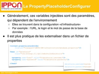 ● Généralement, ces variables injectées sont des paramètres, 
qui dépendent de l’environnement 
○ Elles se trouvent dans la configuration «d’infrastructure» 
○ Par exemple : l’URL, le login et le mot de passe de la base de 
données 
● Il est plus pratique de les externaliser dans un fichier de 
properties 
Ippon Technologies © 2014 
Le PropertyPlaceholderConfigurer 
<context:property-placeholder 
location="classpath*:META-INF/infrastructure/database.properties"/> 
<bean id="dataSource" 
class="com.mchange.v2.c3p0.ComboPooledDataSource"> 
<property name="user" value="${dataSource.username}"/> 
<property name="password" value="${dataSource.password}"/> 
... 
</bean> dataSource.username=system 
dataSource.password=manager 
 