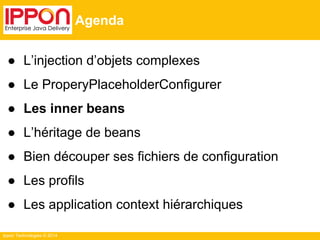 Ippon Technologies © 2014 
Agenda 
● L’injection d’objets complexes 
● Le ProperyPlaceholderConfigurer 
● Les inner beans 
● L’héritage de beans 
● Bien découper ses fichiers de configuration 
● Les profils 
● Les application context hiérarchiques 
 