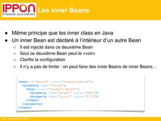 ● Même principe que les inner class en Java 
● Un inner Bean est déclaré à l’intérieur d’un autre Bean 
○ Il est injecté dans ce deuxième Bean 
○ Seul ce deuxième Bean peut le «voir» 
○ Clarifie la configuration 
○ Il n’y a pas de limite : on peut faire des inner Beans de inner Beans… 
Ippon Technologies © 2014 
Les inner Beans 
<bean id="beanA" class="example.BeanA" > 
<property name="beanB"> 
<bean class="example.BeanB" > 
<property name="prop1" value="ABC"/> 
<property name="prop2" value="123"/> 
</bean> 
</property> 
</bean> 
 