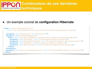 ● Un exemple concret de configuration Hibernate 
<bean id="entityManagerFactory" 
class="org.springframework.orm.jpa.LocalContainerEntityManagerFactoryBean"> 
<property name="dataSource" ref="dataSource"/> 
<property name="jpaVendorAdapter"> 
<bean class="org.springframework.orm.jpa.vendor.HibernateJpaVendorAdapter"> 
<property name="database" value="${jpavendoradapter.database}"/> 
<property name="databasePlatform" value="${jpavendoradapter.databaseplatform}"/> 
<property name="showSql" value="${jpavendoradapter.showsql}"/> 
<property name="generateDdl" value="${jpavendoradapter.generateddl}"/> 
</bean> 
</property> 
<property name="persistenceXmlLocation" value="classpath:META-INF/persistence.xml"/> 
</bean> 
Ippon Technologies © 2014 
Combinaison de ces dernières 
techniques 
 
