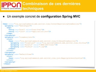 <bean class="org.springframework.web.servlet.view.ContentNegotiatingViewResolver"> 
<property name="mediaTypes"> 
<map> 
<entry key="html" value="text/html"/> 
<entry key="json" value="application/json"/> 
</map> 
</property> 
<property name="viewResolvers"> 
<list> 
<bean class="org.springframework.web.servlet.view.UrlBasedViewResolver"> 
<property name="viewClass" value="org.springframework.web.servlet.view.JstlView"/> 
<property name="prefix" value="/WEB-INF/views/"/> 
<property name="suffix" value=".jsp"/> 
</bean> 
</list> 
</property> 
<property name="defaultViews"> 
<list> 
<bean class="org.springframework.web.servlet.view.json.MappingJacksonJsonView"/> 
</list> 
</property> 
</bean> 
Ippon Technologies © 2014 
Combinaison de ces dernières 
techniques 
● Un exemple concret de configuration Spring MVC 
 