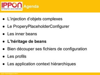 Ippon Technologies © 2014 
Agenda 
● L’injection d’objets complexes 
● Le ProperyPlaceholderConfigurer 
● Les inner beans 
● L’héritage de beans 
● Bien découper ses fichiers de configuration 
● Les profils 
● Les application context hiérarchiques 
 