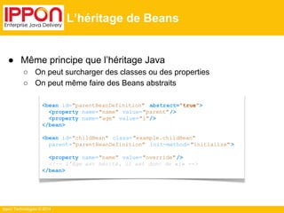 ● Même principe que l’héritage Java 
○ On peut surcharger des classes ou des properties 
○ On peut même faire des Beans abstraits 
Ippon Technologies © 2014 
L’héritage de Beans 
<bean id="parentBeanDefinition" abstract="true"> 
<property name="name" value="parent"/> 
<property name="age" value="1"/> 
</bean> 
<bean id="childBean" class="example.childBean" 
parent="parentBeanDefinition" init-method= "initialize" > 
<property name="name" value="override" /> 
<!-- l’âge est hérité, il est donc de «1» --> 
</bean> 
 