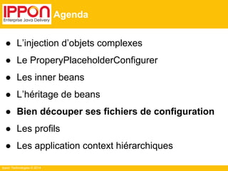 Ippon Technologies © 2014 
Agenda 
● L’injection d’objets complexes 
● Le ProperyPlaceholderConfigurer 
● Les inner beans 
● L’héritage de beans 
● Bien découper ses fichiers de configuration 
● Les profils 
● Les application context hiérarchiques 
 