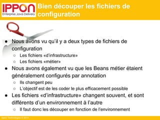 Ippon Technologies © 2014 
Bien découper les fichiers de 
configuration 
● Nous avons vu qu’il y a deux types de fichiers de 
configuration 
○ Les fichiers «d’infrastructure» 
○ Les fichiers «métier» 
● Nous avons également vu que les Beans métier étaient 
généralement configurés par annotation 
○ Ils changent peu 
○ L’objectif est de les coder le plus efficacement possible 
● Les fichiers «d’infrastructure» changent souvent, et sont 
différents d’un environnement à l’autre 
○ Il faut donc les découper en fonction de l’environnement 
 