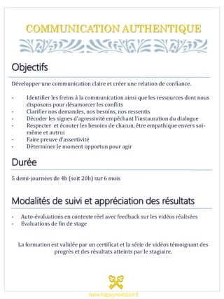 COMMUNICATION AUTHENTIQUE
Objectifs
Développer une communication claire et créer une relation de confiance.
- Identifier les freins à la communication ainsi que les ressources dont nous
disposons pour désamorcer les conflits
- Clarifier nos demandes, nos besoins, nos ressentis
- Décoder les signes d’agressivité empêchant l’instauration du dialogue
- Respecter et écouter les besoins de chacun, être empathique envers soi-
même et autrui
- Faire preuve d’assertivité
- Déterminer le moment opportun pour agir
Durée
5 demi-journées de 4h (soit 20h) sur 6 mois
Modalités de suivi et appréciation des résultats
- Auto-évaluations en contexte réel avec feedback sur les vidéos réalisées
- Evaluations de fin de stage
La formation est validée par un certificat et la série de vidéos témoignant des
progrès et des résultats atteints par le stagiaire.
www.happynextdoor.fr
 