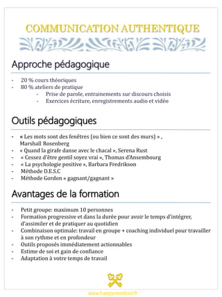 COMMUNICATION AUTHENTIQUE
Approche pédagogique
- 20 % cours théoriques
- 80 % ateliers de pratique
- Prise de parole, entrainements sur discours choisis
- Exercices écriture, enregistrements audio et vidéo
Outils pédagogiques
- « Les mots sont des fenêtres (ou bien ce sont des murs) » ,
MarshalllRosenberg
- « Quand la girafe danse avec le chacal », Serena Rust
- « Cessez d’être gentil soyez vrai », Thomas d’Ansembourg
- « La psychologie positive », Barbara Fredrikson
- Méthode D.E.S.C
- Méthode Gordon « gagnant/gagnant »
Avantages de la formation
- Petit groupe: maximum 10 personnes
- Formation progressive et dans la durée pour avoir le temps d’intégrer,
d’assimiler et de pratiquer au quotidien
- Combinaison optimale: travail en groupe + coaching individuel pour travailler
à son rythme et en profondeur
- Outils proposés immédiatement actionnables
- Estime de soi et gain de confiance
- Adaptation à votre temps de travail
www.happynextdoor.fr
 