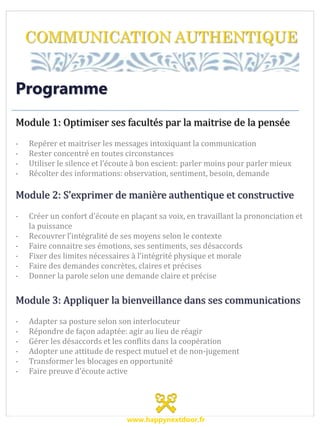 COMMUNICATION AUTHENTIQUE
Programme
Module 1: Optimiser ses facultés par la maitrise de la pensée
- Repérer et maitriser les messages intoxiquant la communication
- Rester concentré en toutes circonstances
- Utiliser le silence et l’écoute à bon escient: parler moins pour parler mieux
- Récolter des informations: observation, sentiment, besoin, demande
Module 2: S’exprimer de manière authentique et constructive
- Créer un confort d’écoute en plaçant sa voix, en travaillant la prononciation et
la puissance
- Recouvrer l’intégralité de ses moyens selon le contexte
- Faire connaitre ses émotions, ses sentiments, ses désaccords
- Fixer des limites nécessaires à l’intégrité physique et morale
- Faire des demandes concrètes, claires et précises
- Donner la parole selon une demande claire et précise
Module 3: Appliquer la bienveillance dans ses communications
- Adapter sa posture selon son interlocuteur
- Répondre de façon adaptée: agir au lieu de réagir
- Gérer les désaccords et les conflits dans la coopération
- Adopter une attitude de respect mutuel et de non-jugement
- Transformer les blocages en opportunité
- Faire preuve d’écoute active
www.happynextdoor.fr
 