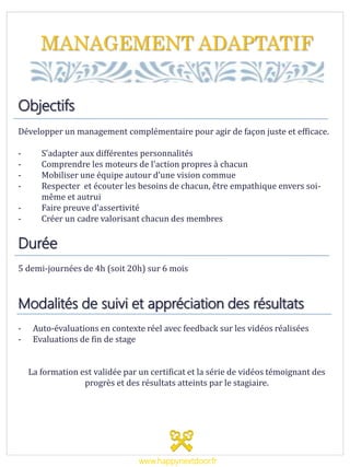 MANAGEMENT ADAPTATIF
Objectifs
Développer un management complémentaire pour agir de façon juste et efficace.
- S’adapter aux différentes personnalités
- Comprendre les moteurs de l’action propres à chacun
- Mobiliser une équipe autour d’une vision commue
- Respecter et écouter les besoins de chacun, être empathique envers soi-
même et autrui
- Faire preuve d’assertivité
- Créer un cadre valorisant chacun des membres
Durée
5 demi-journées de 4h (soit 20h) sur 6 mois
Modalités de suivi et appréciation des résultats
- Auto-évaluations en contexte réel avec feedback sur les vidéos réalisées
- Evaluations de fin de stage
La formation est validée par un certificat et la série de vidéos témoignant des
progrès et des résultats atteints par le stagiaire.
www.happynextdoor.fr
 