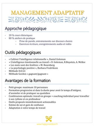 MANAGEMENT ADAPTATIF
Approche pédagogique
- 20 % cours théoriques
- 80 % ateliers de pratique
- Prise de parole, entrainements sur discours choisis
- Exercices écriture, enregistrements audio et vidéo
Outils pédagogiques
- « Cultiver l’intelligence relationnelle », Daniel Goleman
- « L’intelligence émotionnelle au travail » D. Goleman, R.Boyatzis, A. McKee
- « Les mots sont des fenêtres » M. Rosenberg
- « La psychologie positive », Barbara Fredrikson
- Méthode D.E.S.C
- Méthode Gordon « gagnant/gagnant »
Avantages de la formation
- Petit groupe: maximum 10 personnes
- Formation progressive et dans la durée pour avoir le temps d’intégrer,
d’assimiler et de pratiquer au quotidien
- Combinaison optimale: travail en groupe + coaching individuel pour travailler
à son rythme et en profondeur
- Outils proposés immédiatement actionnables
- Estime de soi et gain de confiance
- Adaptation à votre temps de travail
www.happynextdoor.fr
 