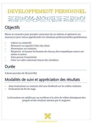 DEVELOPPEMENT PERSONNEL
Objectifs
Mieux se connaitre pour prendre conscience de ses talents et optimiser ses
ressources pour mieux appréhender les situations professionnelles quotidiennes.
- Libérer sa créativité
- Retrouver sa capacité à faire des choix
- Harmoniser ses relations
- Respecter et écouter les besoins de chacun, être empathique envers soi-
même et autrui
- Faire preuve d’assertivité
- Créer un cadre valorisant chacun des membres
Durée
2 demi-journées de 4h (soit 8h)
Modalités de suivi et appréciation des résultats
- Auto-évaluations en contexte réel avec feedback sur les vidéos réalisées
- Evaluations de fin de stage
La formation est validée par un certificat et la série de vidéos témoignant des
progrès et des résultats atteints par le stagiaire.
www.happynextdoor.fr
 