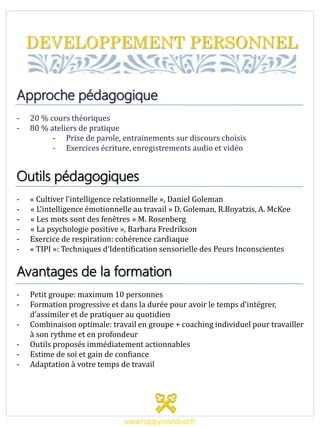 DEVELOPPEMENT PERSONNEL
Approche pédagogique
- 20 % cours théoriques
- 80 % ateliers de pratique
- Prise de parole, entrainements sur discours choisis
- Exercices écriture, enregistrements audio et vidéo
Outils pédagogiques
- « Cultiver l’intelligence relationnelle », Daniel Goleman
- « L’intelligence émotionnelle au travail » D. Goleman, R.Boyatzis, A. McKee
- « Les mots sont des fenêtres » M. Rosenberg
- « La psychologie positive », Barbara Fredrikson
- Exercice de respiration: cohérence cardiaque
- « TIPI »: Techniques d’Identification sensorielle des Peurs Inconscientes
Avantages de la formation
- Petit groupe: maximum 10 personnes
- Formation progressive et dans la durée pour avoir le temps d’intégrer,
d’assimiler et de pratiquer au quotidien
- Combinaison optimale: travail en groupe + coaching individuel pour travailler
à son rythme et en profondeur
- Outils proposés immédiatement actionnables
- Estime de soi et gain de confiance
- Adaptation à votre temps de travail
www.happynextdoor.fr
 
