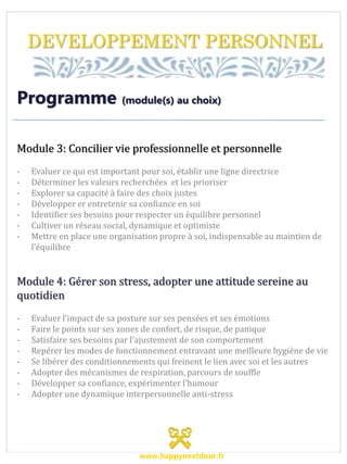 DEVELOPPEMENT PERSONNEL
Programme (module(s) au choix)
Module 3: Concilier vie professionnelle et personnelle
- Evaluer ce qui est important pour soi, établir une ligne directrice
- Déterminer les valeurs recherchées et les prioriser
- Explorer sa capacité à faire des choix justes
- Développer er entretenir sa confiance en soi
- Identifier ses besoins pour respecter un équilibre personnel
- Cultiver un réseau social, dynamique et optimiste
- Mettre en place une organisation propre à soi, indispensable au maintien de
l’équilibre
Module 4: Gérer son stress, adopter une attitude sereine au
quotidien
- Evaluer l’impact de sa posture sur ses pensées et ses émotions
- Faire le points sur ses zones de confort, de risque, de panique
- Satisfaire ses besoins par l’ajustement de son comportement
- Repérer les modes de fonctionnement entravant une meilleure hygiène de vie
- Se libérer des conditionnements qui freinent le lien avec soi et les autres
- Adopter des mécanismes de respiration, parcours de souffle
- Développer sa confiance, expérimenter l’humour
- Adopter une dynamique interpersonnelle anti-stress
www.happynextdoor.fr
 