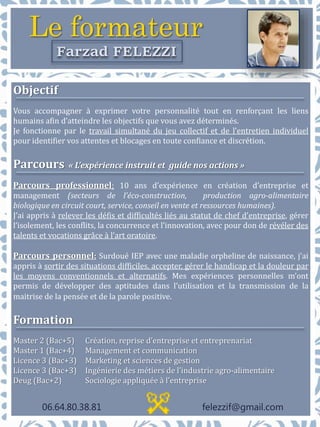 Le formateur
Farzad FELEZZI
Objectif
Vous accompagner à exprimer votre personnalité tout en renforçant les liens
humains afin d’atteindre les objectifs que vous avez déterminés.
Je fonctionne par le travail simultané du jeu collectif et de l’entretien individuel
pour identifier vos attentes et blocages en toute confiance et discrétion.
Parcours « L’expérience instruit et guide nos actions »
Parcours professionnel: 10 ans d’expérience en création d’entreprise et
management (secteurs de l’éco-construction, production agro-alimentaire
biologique en circuit court, service, conseil en vente et ressources humaines).
J’ai appris à relever les défis et difficultés liés au statut de chef d’entreprise, gérer
l’isolement, les conflits, la concurrence et l’innovation, avec pour don de révéler des
talents et vocations grâce à l’art oratoire.
Parcours personnel: Surdoué IEP avec une maladie orpheline de naissance, j’ai
appris à sortir des situations difficiles, accepter, gérer le handicap et la douleur par
les moyens conventionnels et alternatifs. Mes expériences personnelles m’ont
permis de développer des aptitudes dans l’utilisation et la transmission de la
maitrise de la pensée et de la parole positive.
Formation
Master 2 (Bac+5) Création, reprise d’entreprise et entreprenariat
Master 1 (Bac+4) Management et communication
Licence 3 (Bac+3) Marketing et sciences de gestion
Licence 3 (Bac+3) Ingénierie des métiers de l’industrie agro-alimentaire
Deug (Bac+2) Sociologie appliquée à l’entreprise
06.64.80.38.81 felezzif@gmail.com
 