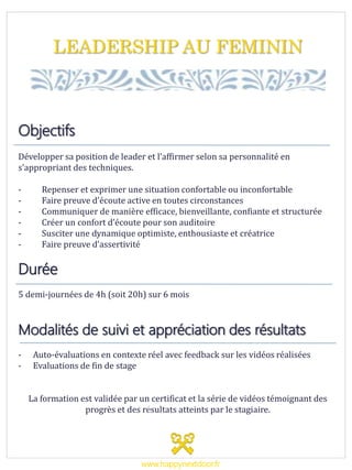 LEADERSHIP AU FEMININ
Objectifs
Développer sa position de leader et l’affirmer selon sa personnalité en
s’appropriant des techniques.
- Repenser et exprimer une situation confortable ou inconfortable
- Faire preuve d’écoute active en toutes circonstances
- Communiquer de manière efficace, bienveillante, confiante et structurée
- Créer un confort d’écoute pour son auditoire
- Susciter une dynamique optimiste, enthousiaste et créatrice
- Faire preuve d’assertivité
Durée
5 demi-journées de 4h (soit 20h) sur 6 mois
Modalités de suivi et appréciation des résultats
- Auto-évaluations en contexte réel avec feedback sur les vidéos réalisées
- Evaluations de fin de stage
La formation est validée par un certificat et la série de vidéos témoignant des
progrès et des résultats atteints par le stagiaire.
www.happynextdoor.fr
 