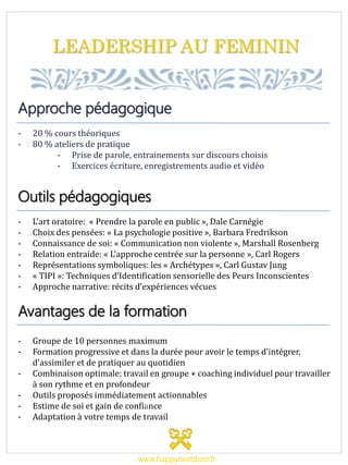 LEADERSHIP AU FEMININ
Approche pédagogique
- 20 % cours théoriques
- 80 % ateliers de pratique
- Prise de parole, entrainements sur discours choisis
- Exercices écriture, enregistrements audio et vidéo
Outils pédagogiques
- L’art oratoire: « Prendre la parole en public », Dale Carnégie
- Choix des pensées: « La psychologie positive », Barbara Fredrikson
- Connaissance de soi: « Communication non violente », Marshall Rosenberg
- Relation entraide: « L’approche centrée sur la personne », Carl Rogers
- Représentations symboliques: les « Archétypes », Carl Gustav Jung
- « TIPI »: Techniques d’Identification sensorielle des Peurs Inconscientes
- Approche narrative: récits d’expériences vécues
Avantages de la formation
- Groupe de 10 personnes maximum
- Formation progressive et dans la durée pour avoir le temps d’intégrer,
d’assimiler et de pratiquer au quotidien
- Combinaison optimale: travail en groupe + coaching individuel pour travailler
à son rythme et en profondeur
- Outils proposés immédiatement actionnables
- Estime de soi et gain de confiance
- Adaptation à votre temps de travail
www.happynextdoor.fr
 