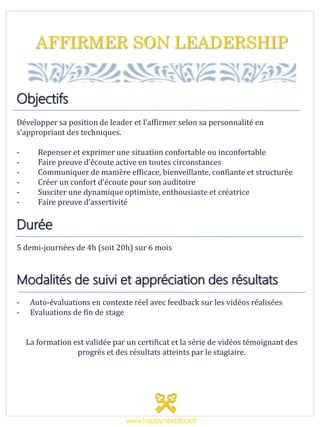 AFFIRMER SON LEADERSHIP
Objectifs
Développer sa position de leader et l’affirmer selon sa personnalité en
s’appropriant des techniques.
- Repenser et exprimer une situation confortable ou inconfortable
- Faire preuve d’écoute active en toutes circonstances
- Communiquer de manière efficace, bienveillante, confiante et structurée
- Créer un confort d’écoute pour son auditoire
- Susciter une dynamique optimiste, enthousiaste et créatrice
- Faire preuve d’assertivité
Durée
5 demi-journées de 4h (soit 20h) sur 6 mois
Modalités de suivi et appréciation des résultats
- Auto-évaluations en contexte réel avec feedback sur les vidéos réalisées
- Evaluations de fin de stage
La formation est validée par un certificat et la série de vidéos témoignant des
progrès et des résultats atteints par le stagiaire.
www.happynextdoor.fr
 