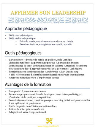 AFFIRMER SON LEADERSHIP
Approche pédagogique
- 20 % cours théoriques
- 80 % ateliers de pratique
- Prise de parole, entrainements sur discours choisis
- Exercices écriture, enregistrements audio et vidéo
Outils pédagogiques
- L’art oratoire: « Prendre la parole en public », Dale Carnégie
- Choix des pensées: « La psychologie positive », Barbara Fredrikson
- Connaissance de soi: « Communication non violente », Marshall Rosenberg
- Relation entraide: « L’approche centrée sur la personne », Carl Rogers
- Représentations symboliques: les « Archétypes », Carl Gustav Jung
- « TIPI »: Techniques d’Identification sensorielle des Peurs Inconscientes
- Approche narrative: récits d’expériences vécues
Avantages de la formation
- Groupe de 10 personnes maximum
- Formation progressive et dans la durée pour avoir le temps d’intégrer,
d’assimiler et de pratiquer au quotidien
- Combinaison optimale: travail en groupe + coaching individuel pour travailler
à son rythme et en profondeur
- Outils proposés immédiatement actionnables
- Estime de soi et gain de confiance
- Adaptation à votre temps de travail
www.happynextdoor.fr
 