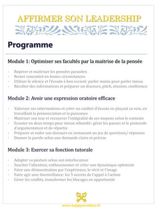 AFFIRMER SON LEADERSHIP
Programme
Module 1: Optimiser ses facultés par la maitrise de la pensée
- Repérer et maitriser les pensées parasites
- Rester concentré en toutes circonstances
- Utiliser le silence et l’écoute à bon escient: parler moins pour parler mieux
- Récolter des informations et préparer un discours, pitch, réunion, conférence
Module 2: Avoir une expression oratoire efficace
- Valoriser ses interventions et créer un confort d’écoute en plaçant sa voix, en
travaillant la prononciation et la puissance
- Maitriser son trac et recouvrer l’intégralité de ses moyens selon le contexte
- Ecouter en deux temps pour mieux rebondir: gérer les pauses et le protocole
d’argumentation et de répartie
- Préparer et roder son discours en instaurant un jeu de questions/ réponses
- Donner la parole selon une demande claire et précise
Module 3: Exercer sa fonction tutorale
- Adapter sa posture selon son interlocuteur
- Susciter l’attention, enthousiasmer et créer une dynamique optimiste
- Faire une démonstration par l’expérience, le récit et l’image
- Faire agir avec bienveillance: les 5 secrets de l’appel à l’action
- Gérer les conflits, transformer les blocages en opportunité
www.happynextdoor.fr
 