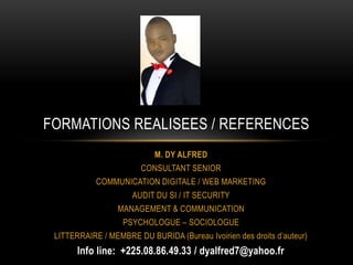 M. DY ALFRED
CONSULTANT SENIOR
COMMUNICATION DIGITALE / WEB MARKETING
AUDIT DU SI / IT SECURITY
MANAGEMENT & COMMUNICATION
PSYCHOLOGUE – SOCIOLOGUE
LITTERRAIRE / MEMBRE DU BURIDA (Bureau Ivoirien des droits d’auteur)
Info line: +225.08.86.49.33 / dyalfred7@yahoo.fr
FORMATIONS REALISEES / REFERENCES
 