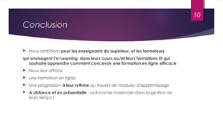Conclusion
 Nous ambitions pour les enseignants du supérieur, et les formateurs
qui envisagent l’e-Learning dans leurs cours ou/et leurs formations Et qui
souhaite apprendre comment concevoir une formation en ligne efficace
 Nous leur offrons:
 une formation en ligne;
 Une progression à leur rythme au travers de modules d'apprentissage
 A distance et en présentielle : autonomie maximale dans la gestion de
leurs temps !
10
 