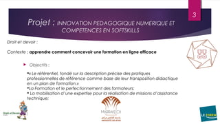 Projet : INNOVATION PEDAGOGIQUE NUMERIQUE ET
COMPETENCES EN SOFTSKILLS
 Objectifs :
« Le référentiel, fondé sur la description précise des pratiques
professionnelles de référence comme base de leur transposition didactique
en un plan de formation »
La Formation et le perfectionnement des formateurs;
 La mobilisation d’une expertise pour la réalisation de missions d’assistance
technique;
Droit et devoir :
Contexte : apprendre comment concevoir une formation en ligne efficace
3
 