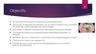 Objectifs:
 Au terme de la formation, le formateur sera capable de :
 Concevoir un dispositif de formation qui, en étant adapté à son contexte,
tire profit des valeurs ajoutées des technologies
 Scénariser un dispositif (en prévoir le déroulement temporel détaillé)
 Construire les ressources d'apprentissage médiatisées adaptées au
dispositif
 Mettre en œuvre un dispositif sur une plateforme d'apprentissage en ligne
 Concevoir le tutorat des apprenants
 Prendre du recul sur ses pratiques pédagogiques pour en analyser
l'efficacité (réflexivité)
4
 